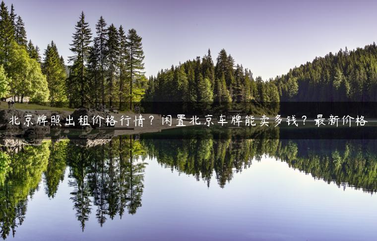 北京牌照出租价格行情？闲置北京车牌能卖多钱？最新价格