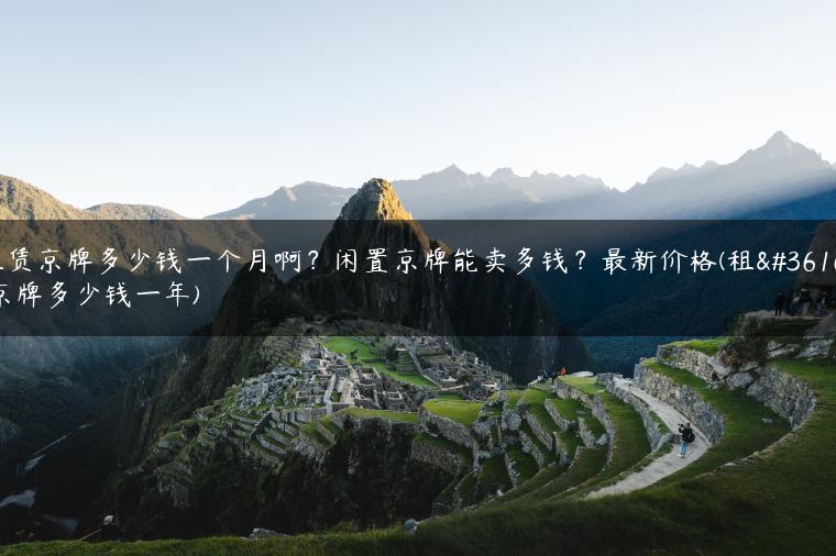 租赁京牌多少钱一个月啊？闲置京牌能卖多钱？最新价格(租赁京牌多少钱一年)