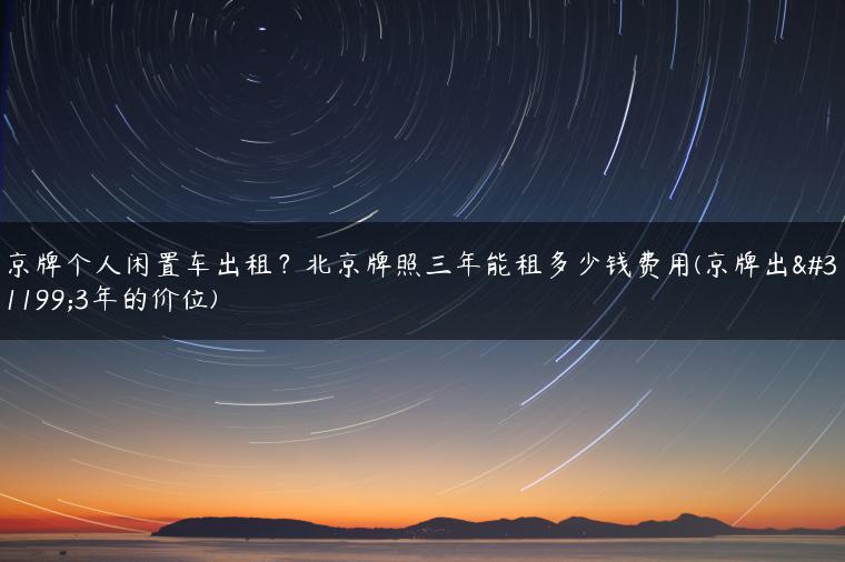 京牌个人闲置车出租？北京牌照三年能租多少钱费用(京牌出租3年的价位)