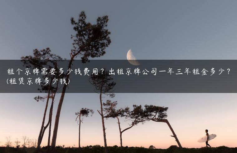租个京牌需要多少钱费用？出租京牌公司一年三年租金多少？(租赁京牌多少钱)