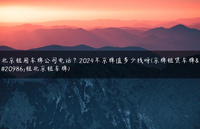 北京租用车牌公司电话？2024年京牌值多少钱呀(京牌租赁车牌出租北京租车牌)