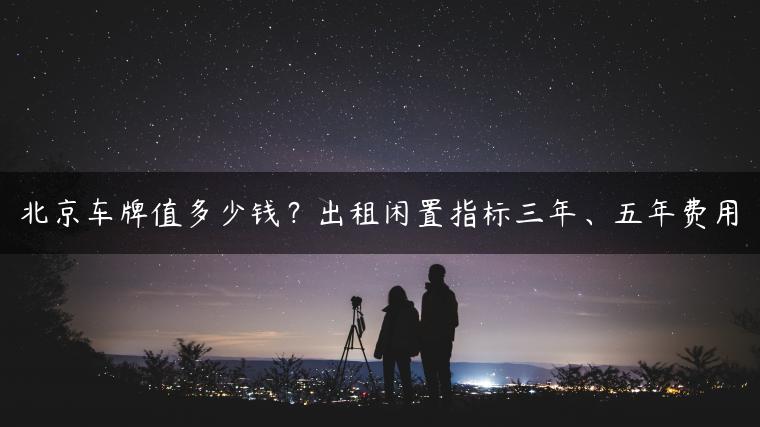 北京车牌值多少钱？出租闲置指标三年、五年费用