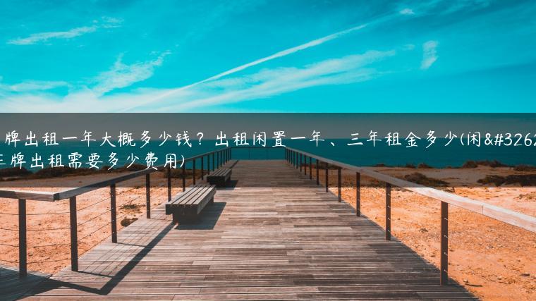 车牌出租一年大概多少钱？出租闲置一年、三年租金多少(闲置车牌出租需要多少费用)-金牌车友