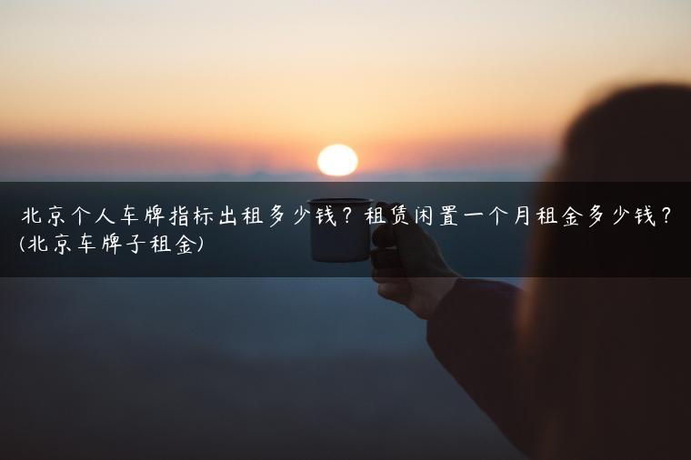 北京个人车牌指标出租多少钱？租赁闲置一个月租金多少钱？(北京车牌子租金)