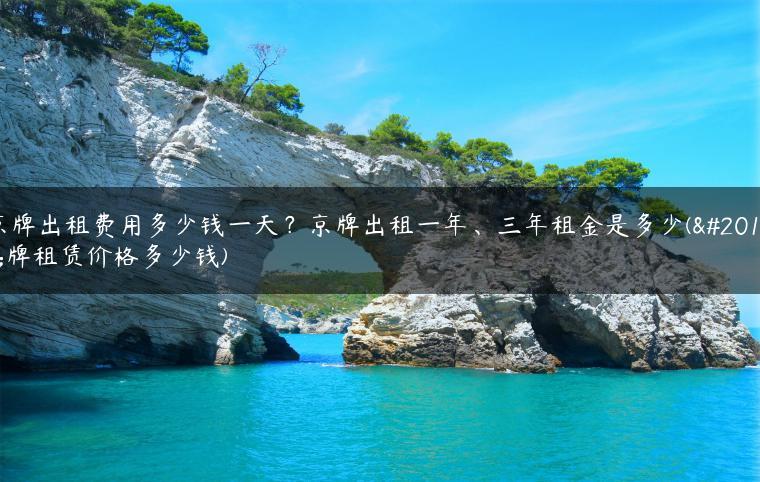 京牌出租费用多少钱一天？京牌出租一年、三年租金是多少(京牌租赁价格多少钱)