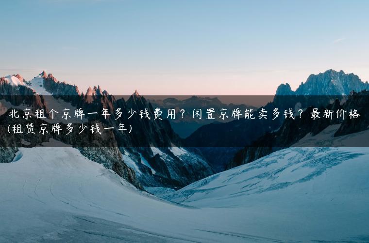 北京租个京牌一年多少钱费用？闲置京牌能卖多钱？最新价格(租赁京牌多少钱一年)