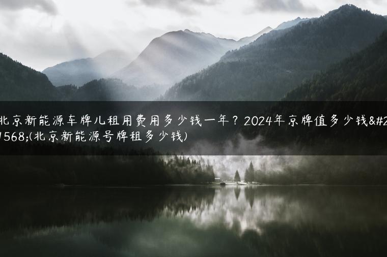 北京新能源车牌儿租用费用多少钱一年？2024年京牌值多少钱呀(北京新能源号牌租多少钱)