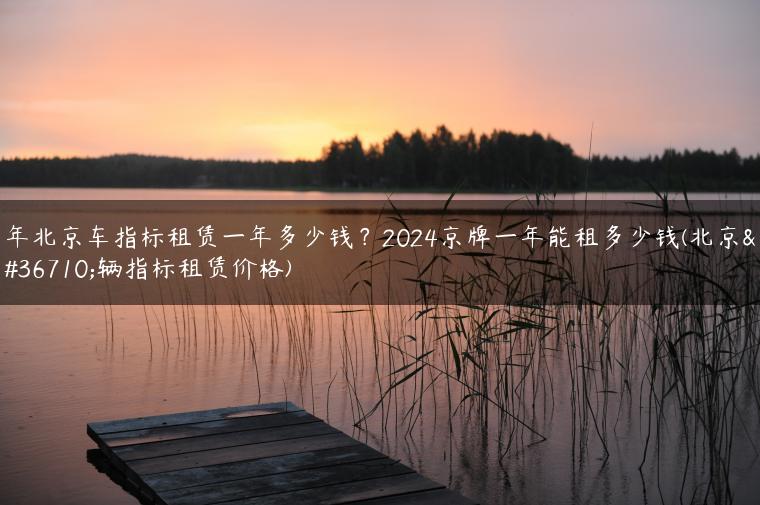 年北京车指标租赁一年多少钱？2024京牌一年能租多少钱(北京车辆指标租赁价格)
