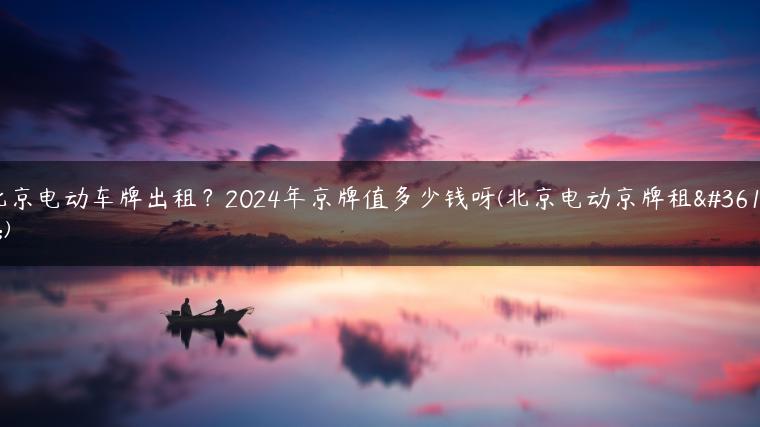 北京电动车牌出租？2024年京牌值多少钱呀(北京电动京牌租赁)