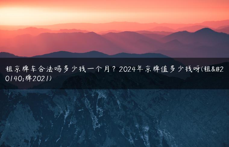 租京牌车合法吗多少钱一个月？2024年京牌值多少钱呀(租京牌2021)