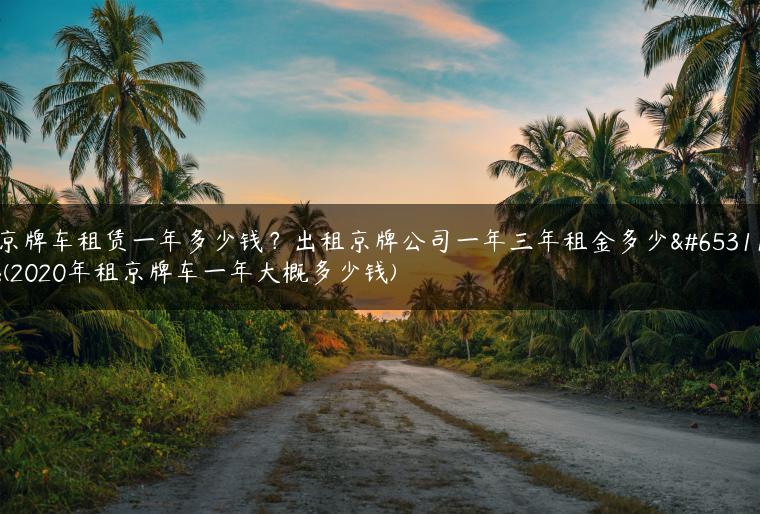 京牌车租赁一年多少钱？出租京牌公司一年三年租金多少？(2020年租京牌车一年大概多少钱)
