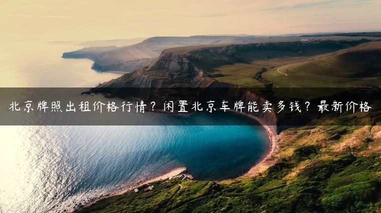 北京牌照出租价格行情？闲置北京车牌能卖多钱？最新价格