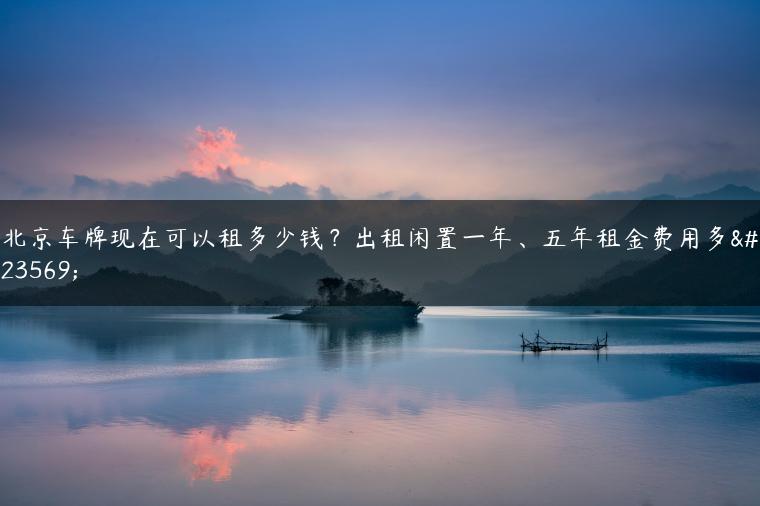 北京车牌现在可以租多少钱？出租闲置一年、五年租金费用多少
