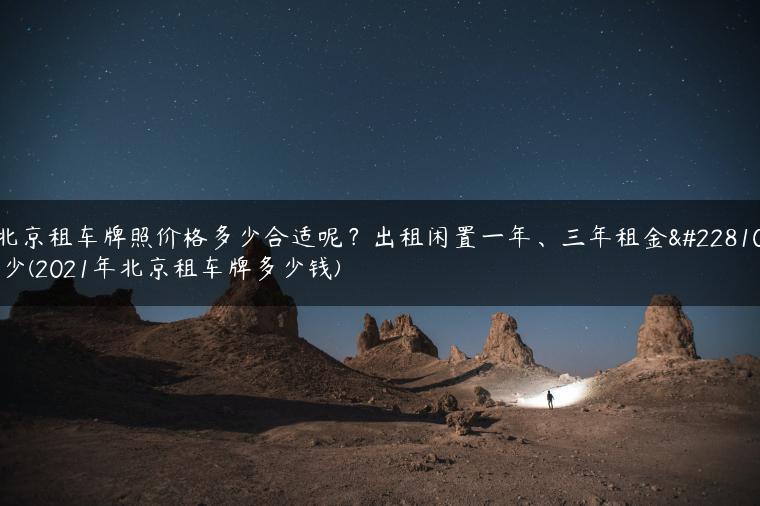 北京租车牌照价格多少合适呢？出租闲置一年、三年租金多少(2021年北京租车牌多少钱)
