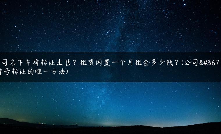 公司名下车牌转让出售？租赁闲置一个月租金多少钱？(公司车牌号转让的唯一方法)