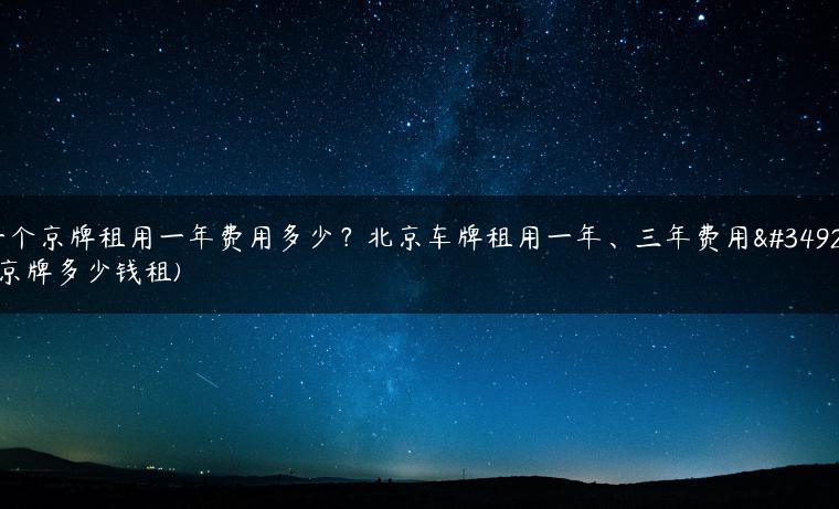 一个京牌租用一年费用多少？北京车牌租用一年、三年费用表(京牌多少钱租)-金牌车友