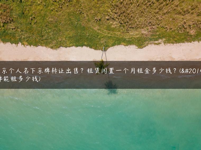 北京个人名下京牌转让出售？租赁闲置一个月租金多少钱？(京牌能租多少钱)