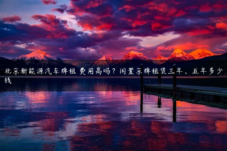 北京新能源汽车牌租 费用高吗？闲置京牌租赁三年、五年多少钱