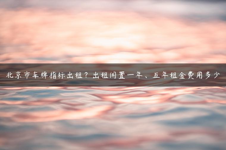 北京市车牌指标出租？出租闲置一年、五年租金费用多少