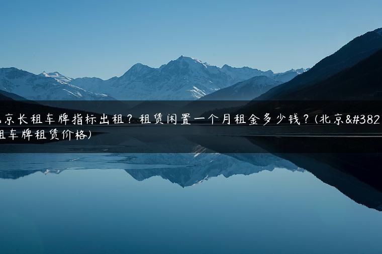 北京长租车牌指标出租？租赁闲置一个月租金多少钱？(北京长租车牌租赁价格)