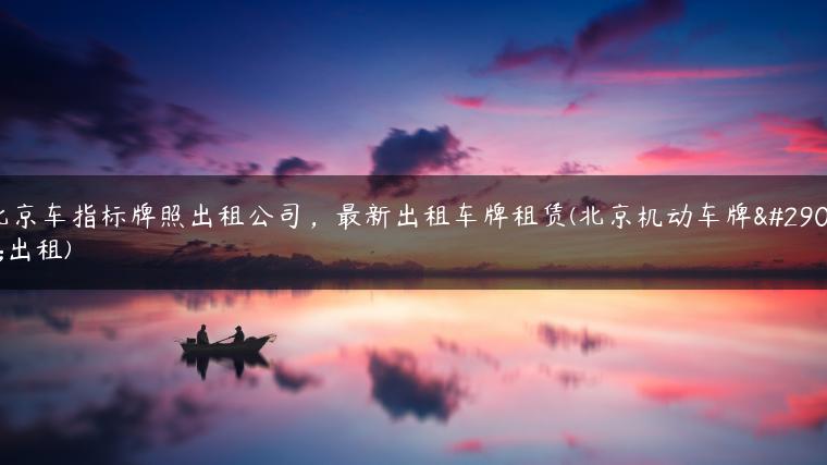 北京车指标牌照出租公司，最新出租车牌租赁(北京机动车牌照出租)