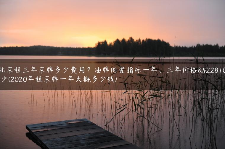 北京租三年京牌多少费用？油牌闲置指标一年、三年价格多少(2020年租京牌一年大概多少钱)