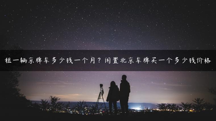 租一辆京牌车多少钱一个月？闲置北京车牌买一个多少钱价格