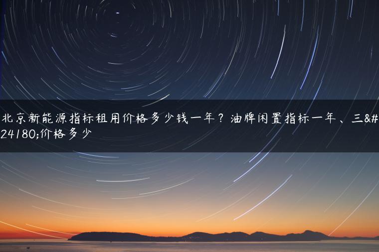 北京新能源指标租用价格多少钱一年？油牌闲置指标一年、三年价格多少