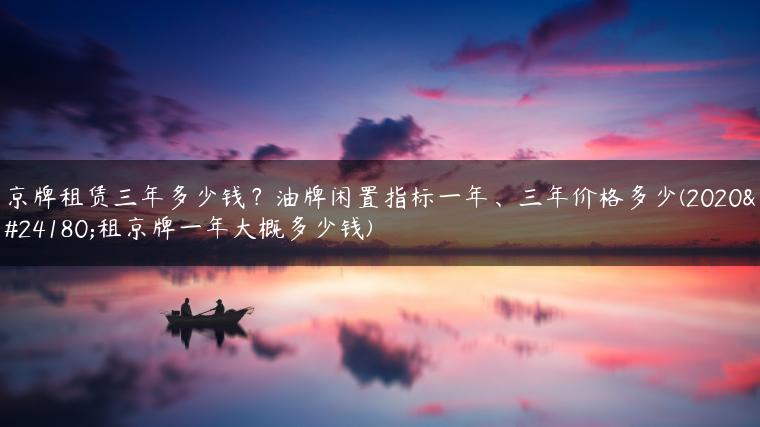京牌租赁三年多少钱？油牌闲置指标一年、三年价格多少(2020年租京牌一年大概多少钱)