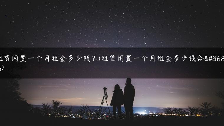 租赁闲置一个月租金多少钱？(租赁闲置一个月租金多少钱合适)