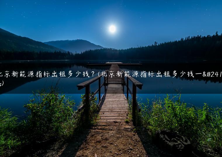 北京新能源指标出租多少钱？(北京新能源指标出租多少钱一年)