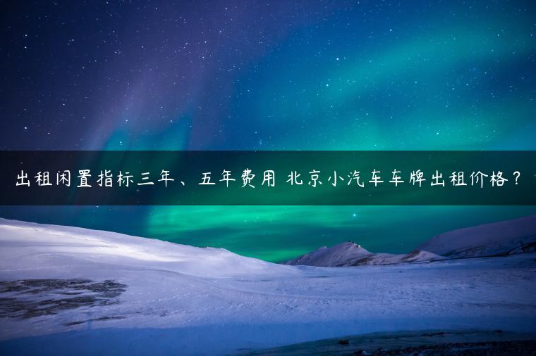 出租闲置指标三年、五年费用 北京小汽车车牌出租价格？