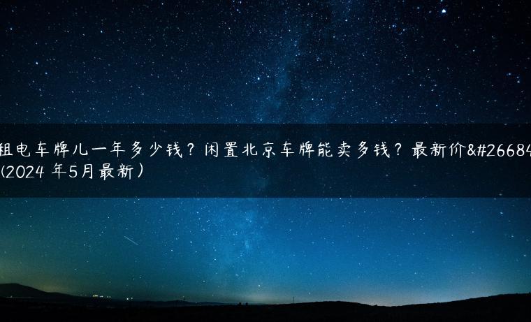 租电车牌儿一年多少钱？闲置北京车牌能卖多钱？最新价格(2024 年5月最新）