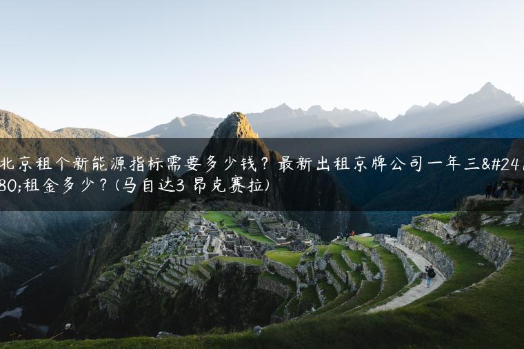 北京租个新能源指标需要多少钱？最新出租京牌公司一年三年租金多少？(马自达3 昂克赛拉)