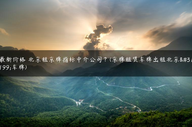 最新价格 北京租京牌指标中介公司？(京牌租赁车牌出租北京租车牌)