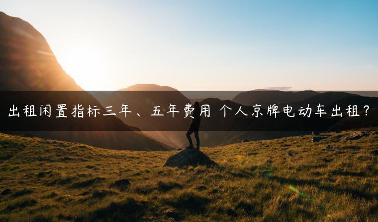 出租闲置指标三年、五年费用 个人京牌电动车出租？