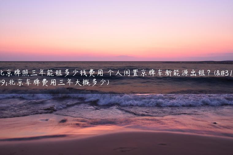 北京牌照三年能租多少钱费用 个人闲置京牌车新能源出租？(租北京车牌费用三年大概多少)