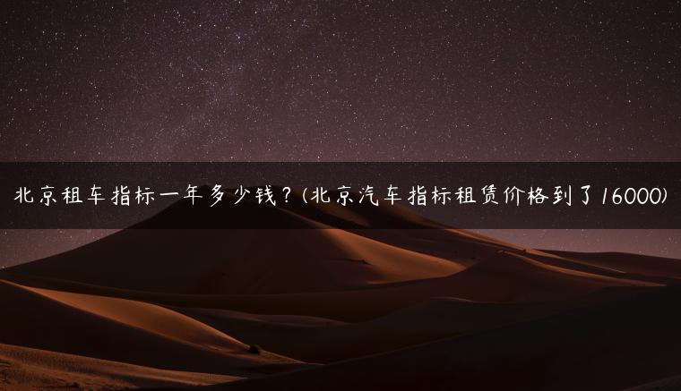 北京租车指标一年多少钱？(北京汽车指标租赁价格到了16000)