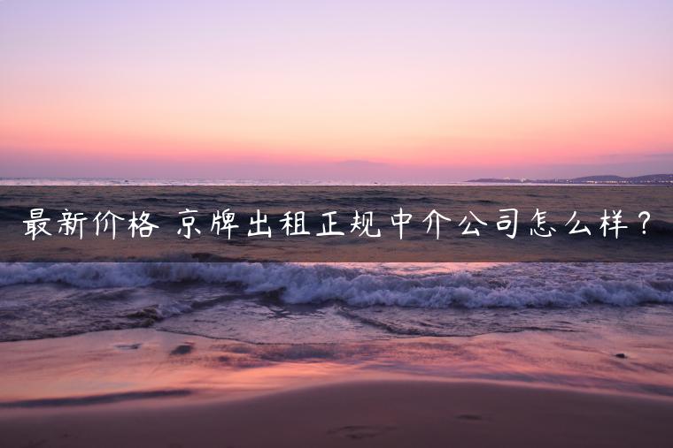 最新价格 京牌出租正规中介公司怎么样？