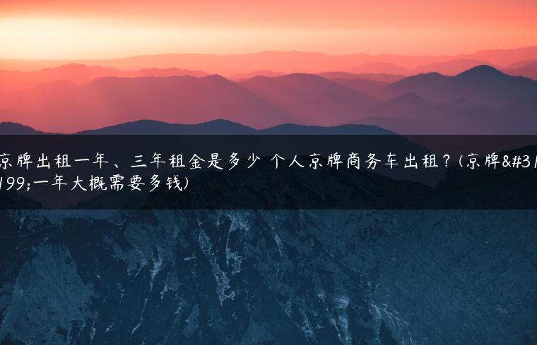 京牌出租一年、三年租金是多少 个人京牌商务车出租？(京牌租一年大概需要多钱)