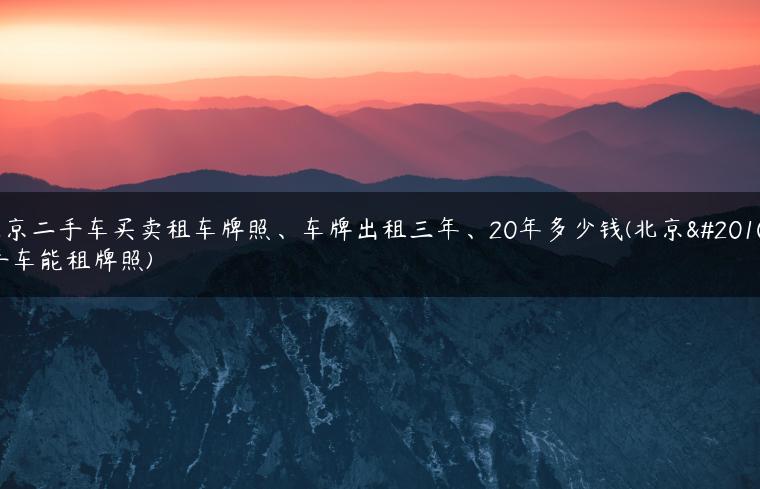 北京二手车买卖租车牌照、车牌出租三年、20年多少钱(北京二手车能租牌照)