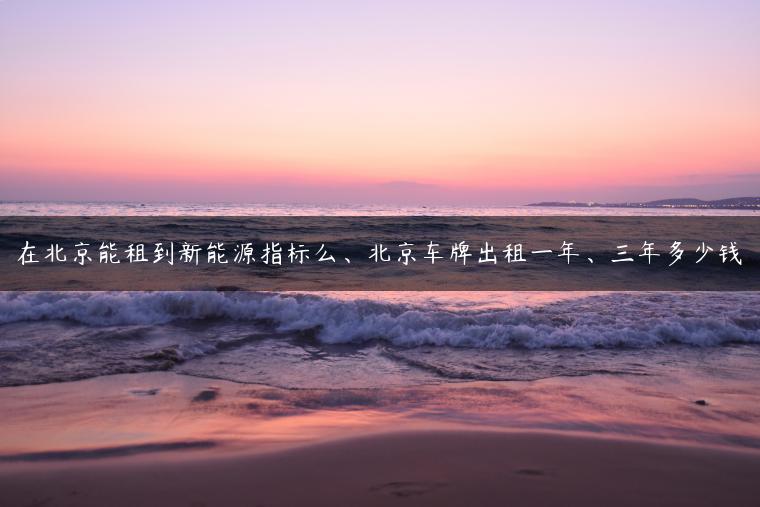 在北京能租到新能源指标么、北京车牌出租一年、三年多少钱