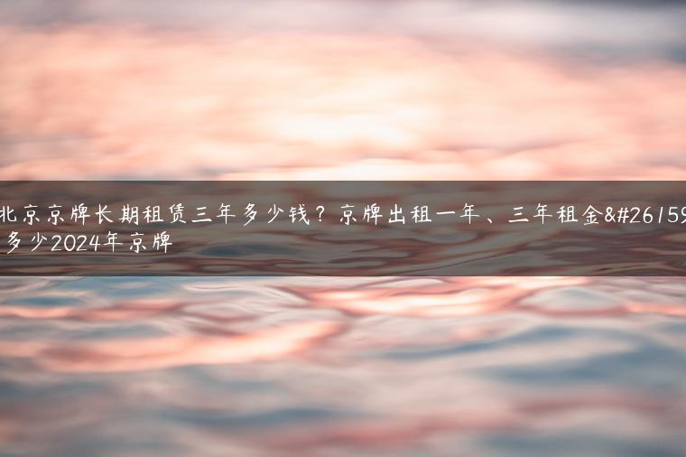 北京京牌长期租赁三年多少钱？京牌出租一年、三年租金是多少2024年京牌