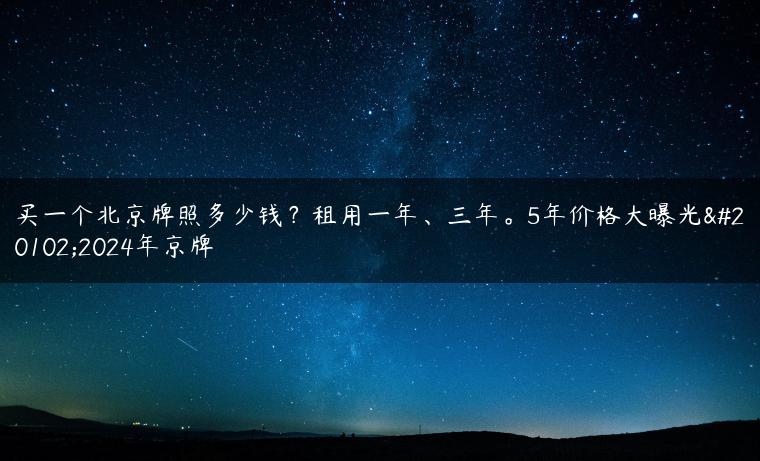 买一个北京牌照多少钱？租用一年、三年。5年价格大曝光了2024年京牌