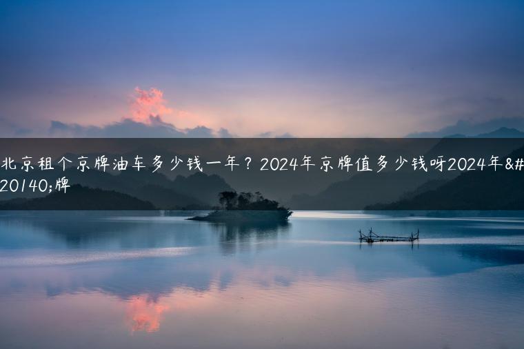 北京租个京牌油车多少钱一年？2024年京牌值多少钱呀2024年京牌