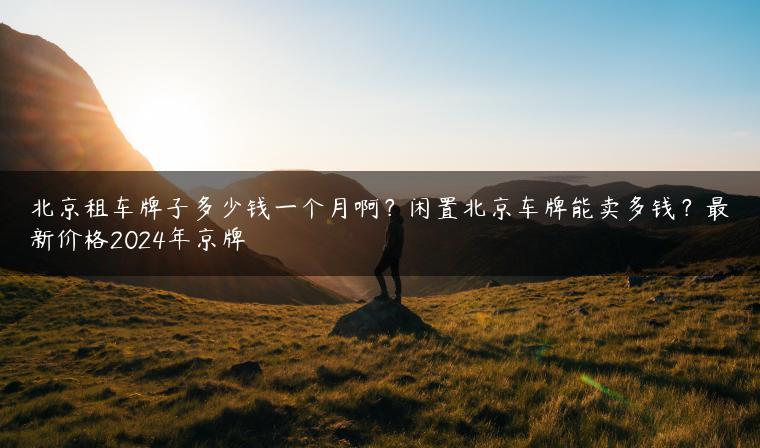 北京租车牌子多少钱一个月啊？闲置北京车牌能卖多钱？最新价格2024年京牌