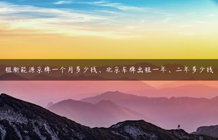 租新能源京牌一个月多少钱、北京车牌出租一年、二年多少钱