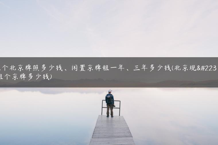 租个北京牌照多少钱、闲置京牌租一年、三年多少钱(北京现在租个京牌多少钱)