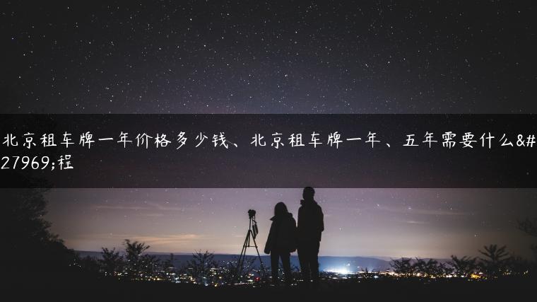 北京租车牌一年价格多少钱、北京租车牌一年、五年需要什么流程