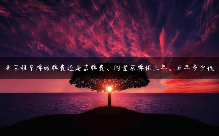 北京租车牌绿牌贵还是蓝牌贵、闲置京牌租三年、五年多少钱